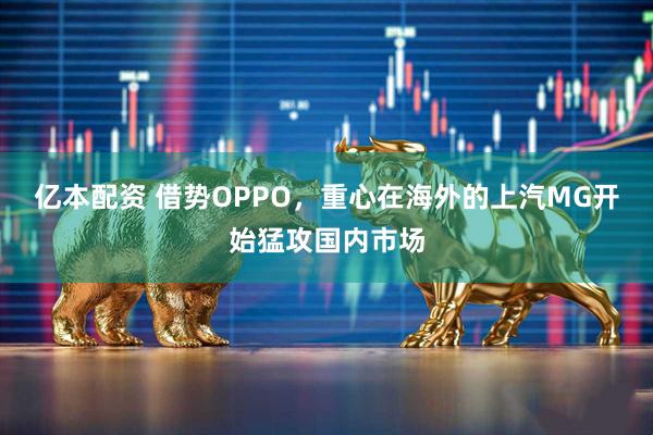 亿本配资 借势OPPO，重心在海外的上汽MG开始猛攻国内市场