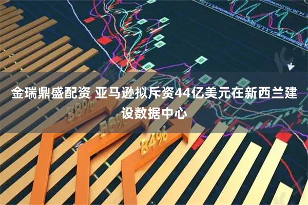 金瑞鼎盛配资 亚马逊拟斥资44亿美元在新西兰建设数据中心