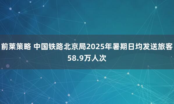 前莱策略 中国铁路北京局2025年暑期日均发送旅客58.9万人次