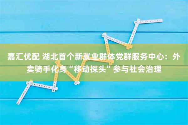嘉汇优配 湖北首个新就业群体党群服务中心：外卖骑手化身“移动探头”参与社会治理