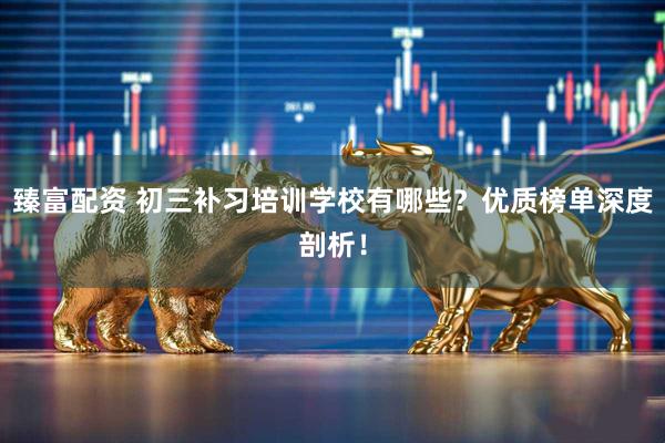 臻富配资 初三补习培训学校有哪些？优质榜单深度剖析！