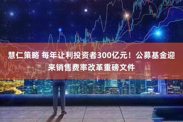 慧仁策略 每年让利投资者300亿元！公募基金迎来销售费率改革重磅文件