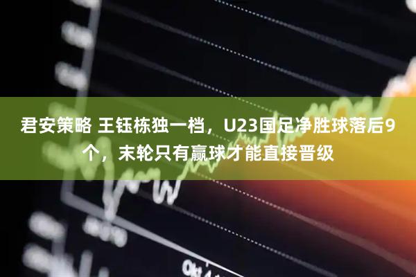 君安策略 王钰栋独一档，U23国足净胜球落后9个，末轮只有赢球才能直接晋级