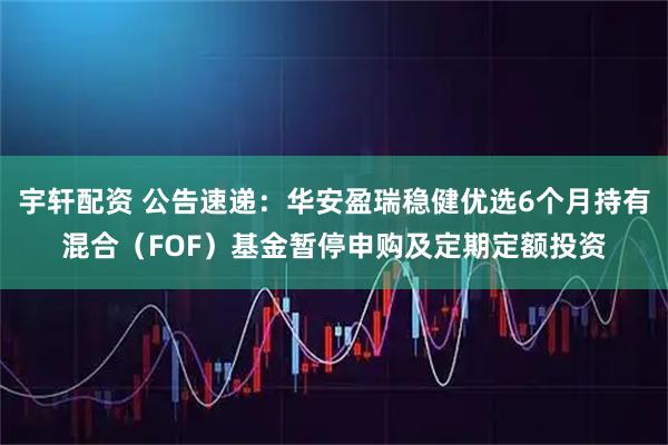 宇轩配资 公告速递：华安盈瑞稳健优选6个月持有混合（FOF）基金暂停申购及定期定额投资