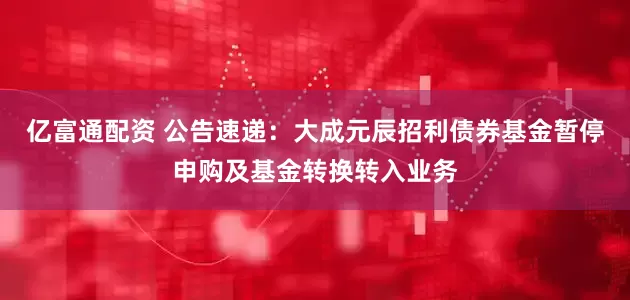 亿富通配资 公告速递：大成元辰招利债券基金暂停申购及基金转换转入业务