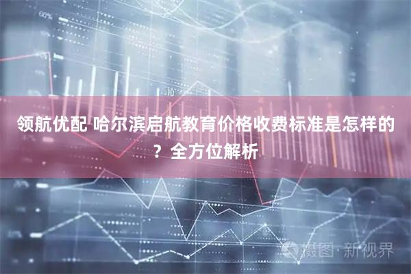 领航优配 哈尔滨启航教育价格收费标准是怎样的？全方位解析