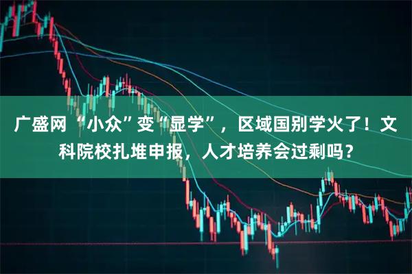 广盛网 “小众”变“显学”，区域国别学火了！文科院校扎堆申报，人才培养会过剩吗？