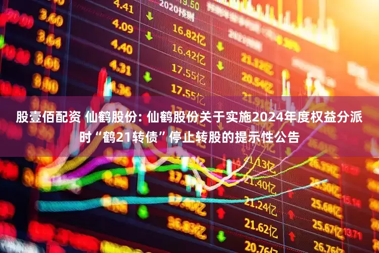 股壹佰配资 仙鹤股份: 仙鹤股份关于实施2024年度权益分派时“鹤21转债”停止转股的提示性公告
