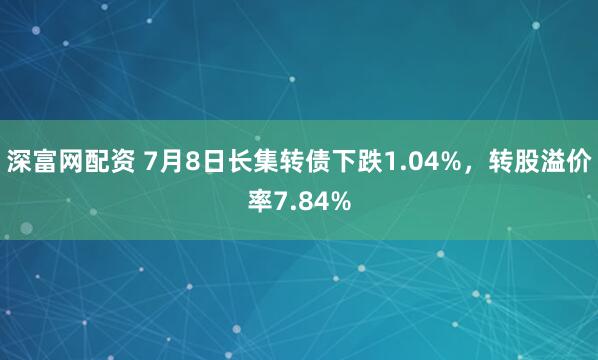 深富网配资 7月8日长集转债下跌1.04%，转股溢价率7.84%