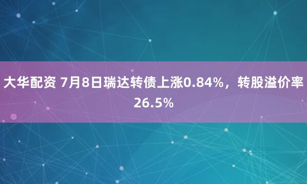 大华配资 7月8日瑞达转债上涨0.84%，转股溢价率26.5%