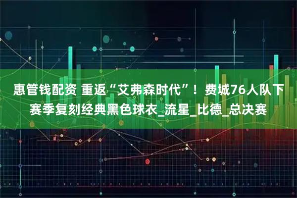 惠管钱配资 重返“艾弗森时代”！费城76人队下赛季复刻经典黑色球衣_流星_比德_总决赛