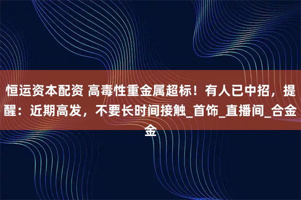 恒运资本配资 高毒性重金属超标！有人已中招，提醒：近期高发，不要长时间接触_首饰_直播间_合金