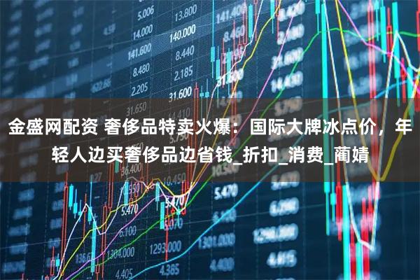 金盛网配资 奢侈品特卖火爆：国际大牌冰点价，年轻人边买奢侈品边省钱_折扣_消费_蔺婧