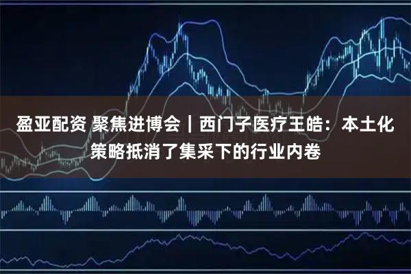 盈亚配资 聚焦进博会｜西门子医疗王皓：本土化策略抵消了集采下的行业内卷