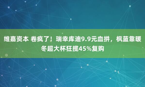 维嘉资本 卷疯了！瑞幸库迪9.9元血拼，枫蓝靠暖冬超大杯狂揽45%复购