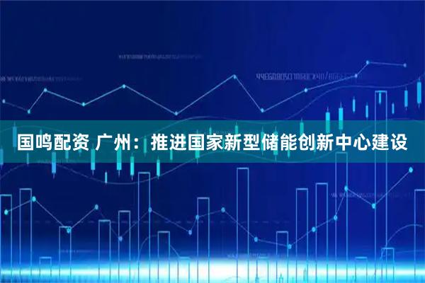国鸣配资 广州：推进国家新型储能创新中心建设