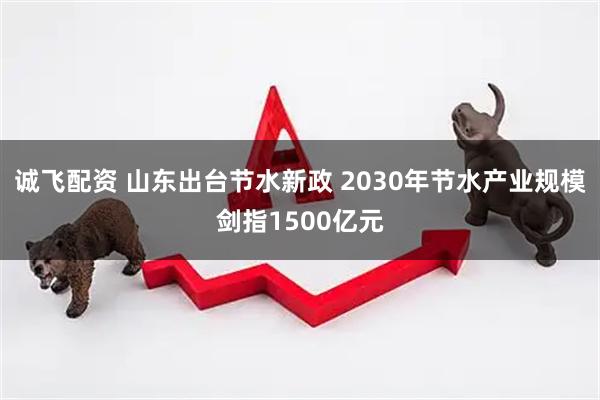 诚飞配资 山东出台节水新政 2030年节水产业规模剑指1500亿元
