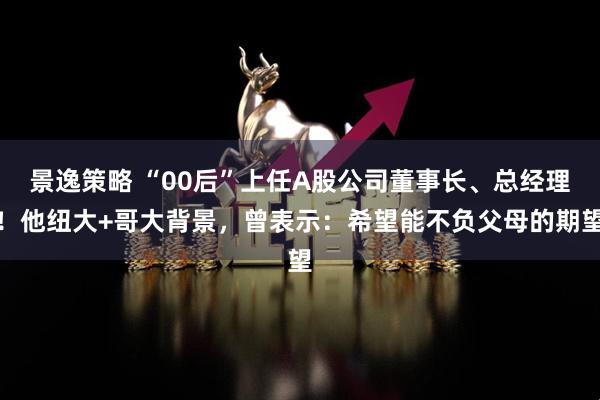 景逸策略 “00后”上任A股公司董事长、总经理！他纽大+哥大背景，曾表示：希望能不负父母的期望